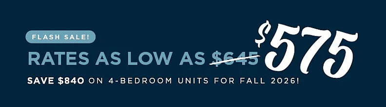 flash sale. rates as low as $575. save $840 on 4 bedroom units for fall 2026!