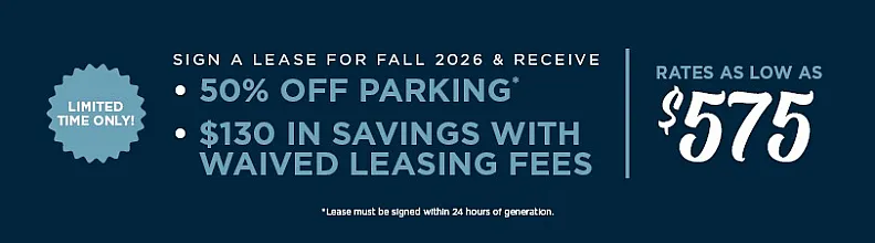 Enticing limited-time offer: sign a lease for Fall 2026 and enjoy 50% off parking plus $130 in waived leasing fees with rates starting at $575.