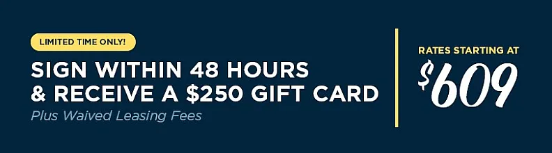 Limited time only. sign within 48 hours and receive a $250 gift card plus waived leasing fees. rates starting at $609.es starting at $609.