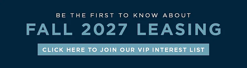 Exciting opportunity to join the VIP interest list for Fall 2027 leasing. Be among the first to know!
